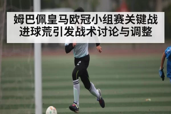 姆巴佩皇马欧冠小组赛关键战进球荒引发战术讨论与调整