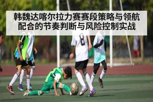韩魏达喀尔拉力赛赛段策略与领航配合的节奏判断与风险控制实战